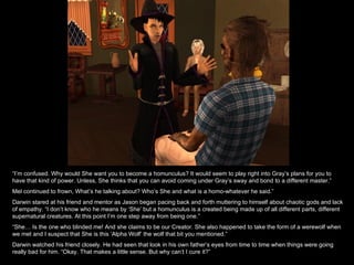 “ I’m confused. Why would She want you to become a homunculus? It would seem to play right into Gray’s plans for you to have that kind of power. Unless, She thinks that you can avoid coming under Gray’s sway and bond to a different master.” Mel continued to frown, What’s he talking about? Who’s She and what is a homo-whatever he said.” Darwin stared at his friend and mentor as Jason began pacing back and forth muttering to himself about chaotic gods and lack of empathy. “I don’t know who he means by ‘She’ but a homunculus is a created being made up of all different parts, different supernatural creatures. At this point I’m one step away from being one.” “ She… Is the one who blinded me! And she claims to be our Creator. She also happened to take the form of a werewolf when we met and I suspect that She is this ‘Alpha Wolf’ the wolf that bit you mentioned.” Darwin watched his friend closely. He had seen that look in his own father’s eyes from time to time when things were going really bad for him. “Okay. That makes a little sense. But why can’t I cure it?” 
