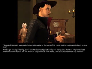 “ Because She doesn’t want you to. I doubt nothing short of Her or one of her friends could, or maybe a potent spirit of some kind.” Mel thought about questioning Jason’s belief that some all powerful entity was manipulating their lives but given her odd bathroom conversations of late she choose to keep her mouth shut. Maybe it was true. Who was she to say otherwise. 