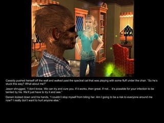 Cassidy pushed herself off the wall and walked past the spectral cat that was playing with some fluff under the chair. “So he’s stuck this way? What about me?” Jason shrugged, “I don’t know. We can try and cure you. If it works, then great. If not… It’s possible for your infection to be tainted by his. We’ll just have to try it and see.” Darwin looked down and his hands, “I couldn’t stop myself from biting her. Am I going to be a risk to everyone around me now? I really don’t want to hurt anyone else.” 