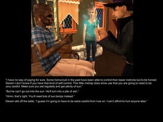 “ I have no way of saying for sure. Some homunculi in the past have been able to control their baser instincts but to be honest Darwin I don’t know if you have that kind of self control. This little mishap does show use that you are going to need to be very careful. Make sure you eat regularly and get plenty of sun.” “ But he can’t go out into the sun. He’ll turn into a pile of ash.” “ Hmm, that’s right. You’ll need lots of sun lamps instead.” Darwin slid off the table, “I guess I’m going to have to be extra careful from now on. I can’t afford to hurt anyone else.”  