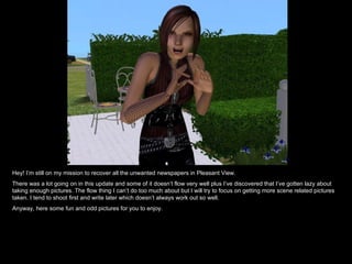 Hey! I’m still on my mission to recover all the unwanted newspapers in Pleasant View.  There was a lot going on in this update and some of it doesn’t flow very well plus I’ve discovered that I’ve gotten lazy about taking enough pictures. The flow thing I can’t do too much about but I will try to focus on getting more scene related pictures taken. I tend to shoot first and write later which doesn’t always work out so well. Anyway, here some fun and odd pictures for you to enjoy. 