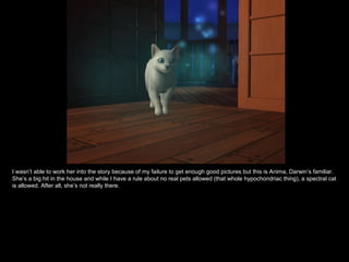 I wasn’t able to work her into the story because of my failure to get enough good pictures but this is Anima, Darwin’s familiar. She’s a big hit in the house and while I have a rule about no real pets allowed (that whole hypochondriac thing), a spectral cat is allowed. After all, she’s not really there. 