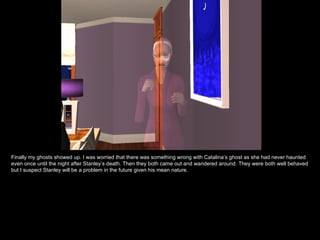 Finally my ghosts showed up. I was worried that there was something wrong with Catalina’s ghost as she had never haunted even once until the night after Stanley’s death. Then they both came out and wandered around. They were both well behaved but I suspect Stanley will be a problem in the future given his mean nature. 