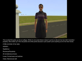 This is what Kira grew up into at college. While it’s not a bad dress it doesn’t suit her at all and her hair didn’t transition properly. She ended up in the red jacket and white pants because I just couldn’t pick anything out for her that I loved. A little reminder of her stats: 4/6/9/9/1 Sagittarius Romance/Popularity 20 simultaneous lovers Loves: Formal wear and witches Hates: Mechanical skill 