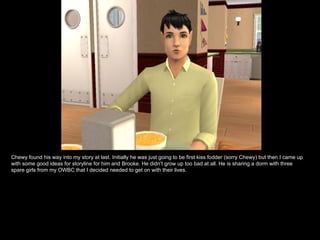 Chewy found his way into my story at last. Initially he was just going to be first kiss fodder (sorry Chewy) but then I came up with some good ideas for storyline for him and Brooke. He didn’t grow up too bad at all. He is sharing a dorm with three spare girls from my OWBC that I decided needed to get on with their lives. 