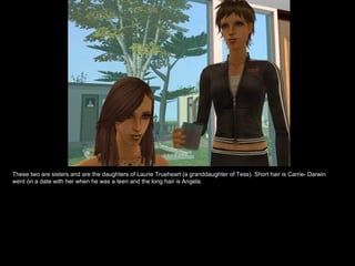 These two are sisters and are the daughters of Laurie Trueheart (a granddaughter of Tess). Short hair is Carrie- Darwin went on a date with her when he was a teen and the long hair is Angela. 