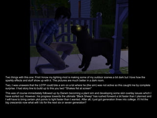 Two things with this one: First I know my lighting mod is making some of my outdoor scenes a bit dark but I love how the sparkly effects and stuff show up with it. The pictures are much better in a dark room. Two, I was unaware that the LOTP could bite a sim on a lot where he (the sim) was not active so this caught me by complete surprise. I had story line to build up to this you two! *Shakes fist at screen*  This was of course immediately followed up by Darwin becoming a plant sim and developing some skin overlay issues which I have sorted out. However, his progress towards the ultimate “Black Sheep” has rushed forward a bit faster than I planned and I will have to bring certain plot points to light faster than I wanted. After all, I just got generation three into college. If I hit the big crescendo now what will I do for the next six or seven generation? 