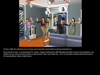 I threw a little sim self party at my house and it went like most parties involving simselves do. Pictured left to right: Jo (JoandSarah77), Orikes, Angela (thePipers5), BBP (BlueBerryPie360), Chewy (Chewableish), Lea (thls0) and you can just see the elbow of Ephemeral Toast. Not visible are:  Lorin (Lorinsv60), Shadey (Mountainshade1), Dr.SupremeNerd, Nemo (Little Nemo). 