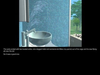 The party ended with two busted sinks, one clogged toilet and someone let Miles (my parrot) out of his cage and he was flying all over the lot! So it was a good one. 