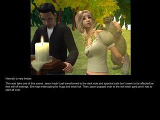 Hannah is very limber. This was take one of this scene. Jason hadn’t yet transformed to the dark side and spectral cats don’t seem to be affected be free will off settings. She kept interrupting for hugs and what not. Then Jason popped over to the evil witch garb and I had to start all over. 