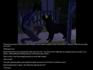 That same evening in front of his wife Cassidy’s home Darwin caught up with and old friend. “Hey boy. What are you doing over here?” “ Waiting for you.” Darwin knelt down and scratched the wolf under the chin, “You know I don’t really like you hanging around my kids or my nieces. I keep getting the feeling that you are trying to get at them.” “ Not to worry, I won’t be hanging around as much after tonight.” “ Why is that?” The wolf’s glowing yellow eyes seemed to glaze over just as he bit down on Darwin’s hand. Darwin jerked back in alarm. “Ow! What the hell was that for?” “ You’ll see.” 