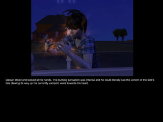 Darwin stood and looked at his hands. The burning sensation was intense and he could literally see the venom of the wolf’s bite clawing its way up his currently vampiric veins towards his heart. 