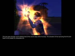 The pain grew stronger and he felt the heat of the venom deep within his body. The sensation of hair sprouting from his skin head to toe created an unbearable itch. 