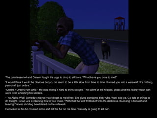 The pain lessened and Darwin fought the urge to drop to all fours. “What have you done to me?” “ I would think it would be obvious but you do seem to be a little slow from time to time. I turned you into a werewolf. It’s nothing personal, just orders.” “ Orders? Orders from who?” He was finding it hard to think straight. The scent of the hedges, grass and the nearby trash can were over whelming his senses. “ The Alpha Wolf. Someday maybe you will get to meet her. She gives awesome belly rubs. Well, see ya. Got lots of things to do tonight. Good luck explaining this to your mate.” With that the wolf trotted off into the darkness chuckling to himself and leaving Darwin standing bewildered on the sidewalk. He looked at his fur covered arms and felt the fur on his face, “Cassidy is going to kill me”. 