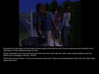 But before he could make it into the house he had to pass by that trashcan and it’s siren song was just too strong for him to resist given his now heightened sense of smell. Decker, distracted by the young lady who had come home from school with him, didn’t notice anything different about his father’s form rummaging in the can. “Hi Dad.” “ Don’t stay out here too late. I’m sure you’ve got home work to do,” Darwin commented between bites of the old, rotten boiled egg he had found. 
