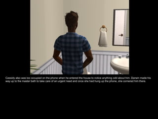 Cassidy also was too occupied on the phone when he entered the house to notice anything odd about him. Darwin made his way up to the master bath to take care of an urgent need and once she had hung up the phone, she cornered him there. 