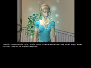 She stood dumbfounded for a minute looking at his furry back as he used the toilet. Finally, “Darwin I thought we had discussed you becoming a vampire not a werewolf.” 