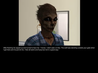 After flushing he zipped up and turned to face her. “I know. I didn’t plan on this. The wolf was standing outside your gate when I got here and he just bit me. I feel all weird and fuzzy but not in a good way.” 