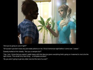 “ And you’re going to cure it right?” “ Of course! I just don’t have any pre-made potions on me. I’ll do it tomorrow night before I come over. I swear.” Cassidy looked at him closely, “Are you a vampire too?” “ Yes. I am. I know that you weren’t really happy with that idea but given everything that’s going on it seemed to me to be the right choice. This whole furry face thing… a complete accident.” “ So you aren’t going to get any older now but the rest of us are?” 