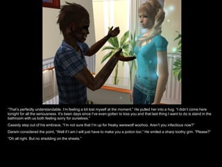 “ That’s perfectly understandable. I’m feeling a bit lost myself at the moment.” He pulled her into a hug. “I didn’t come here tonight for all the seriousness. It’s been days since I’ve even gotten to kiss you and that last thing I want to do is stand in the bathroom with us both feeling sorry for ourselves.” Cassidy step out of his embrace, “I’m not sure that I’m up for freaky werewolf woohoo. Aren’t you infectious now?” Darwin considered the point, “Well if I am I will just have to make you a potion too.” He smiled a sharp toothy grin. “Please?” “ Oh all right. But no shedding on the sheets.” 