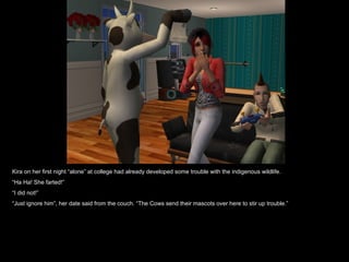 Kira on her first night “alone” at college had already developed some trouble with the indigenous wildlife. “ Ha Ha! She farted!” “ I did not!” “ Just ignore him”, her date said from the couch. “The Cows send their mascots over here to stir up trouble.” 
