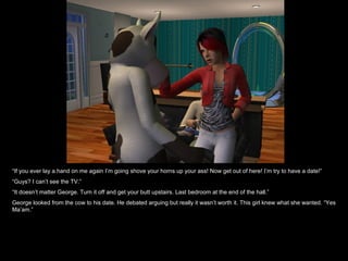 “ If you ever lay a hand on me again I’m going shove your horns up your ass! Now get out of here! I’m try to have a date!” “ Guys? I can’t see the TV.” “ It doesn’t matter George. Turn it off and get your butt upstairs. Last bedroom at the end of the hall.” George looked from the cow to his date. He debated arguing but really it wasn’t worth it. This girl knew what she wanted. “Yes Ma’am.” 
