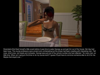 Downstairs Kira fixed herself a little snack before it was time to wake George up and get him out of the house. Her day had been busy. The course professors were ancient and uninteresting but the shops had been crawling with interesting men. Tall ones, short ones, red heads and mohawks. George was just one of four phone number she had collected. “So many men, so little time. When am I going to find time to do my course work? I guess I’ll just have to convince someone else to do it for me. Maybe that stupid cow…” 