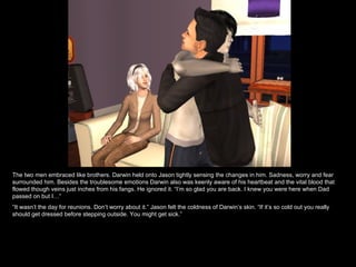 The two men embraced like brothers. Darwin held onto Jason tightly sensing the changes in him. Sadness, worry and fear surrounded him. Besides the troublesome emotions Darwin also was keenly aware of his heartbeat and the vital blood that flowed though veins just inches from his fangs. He ignored it. “I’m so glad you are back. I knew you were here when Dad passed on but I…” “ It wasn’t the day for reunions. Don’t worry about it.” Jason felt the coldness of Darwin’s skin. “If it’s so cold out you really should get dressed before stepping outside. You might get sick.” 