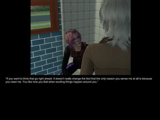 “ If you want to think that go right ahead. It doesn’t really change the fact that the only reason you sense me at all is because you need me. You like how you feel when exciting things happen around you.” 
