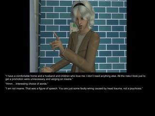 “ I have a comfortable home and a husband and children who love me. I don’t need anything else. All the risks I took just to get a promotion were unnecessary and verging on insane.” “ Hmm… Interesting choice of words.” “ I am not insane. That was a figure of speech. You are just some faulty wiring caused by head trauma, not a psychosis.” 