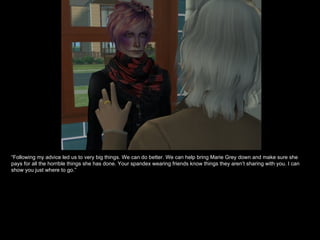“ Following my advice led us to very big things. We can do better. We can help bring Marie Grey down and make sure she pays for all the horrible things she has done. Your spandex wearing friends know things they aren’t sharing with you. I can show you just where to go.” 