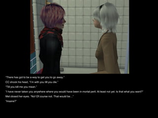 “ There has got to be a way to get you to go away.” CC shook his head, “I’m with you till you die.” “ Till you kill me you mean.” “ I have never taken you anywhere where you would have been in mortal peril. At least not yet. Is that what you want?” Mel closed her eyes. “No! Of course not. That would be…” “ Insane?” 