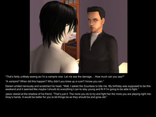 “ That’s fairly unlikely seeing as I’m a vampire now. Let me see the damage… How much can you see?” “ A vampire? When did this happen? Why didn’t you brew up a cure? I know you can.” Darwin smiled nervously and scratched his head, “Well, I asked the Countess to bite me. My birthday was supposed to be this weekend and it seemed like maybe I should do everything I can to stay young and fit if I’m going to be able to fight.” Jason stared at the shadow of his friend, “That’s just it. The more you do to try and fight her the more you are playing right into Gray’s hands. It would be better for you to let things be as they should be and grow old.” 