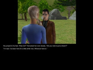 He jumped to his feet, “Kitty Cat?” He looked her over closely, “Are you real or just a dream?” “ I’m real. I’ve been here for a little while now. Wherever here is.” 