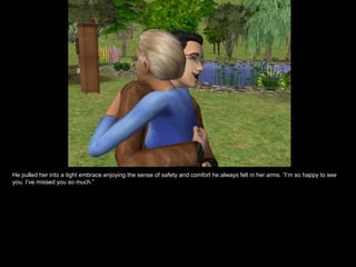 He pulled her into a tight embrace enjoying the sense of safety and comfort he always felt in her arms. “I’m so happy to see you. I’ve missed you so much.” 