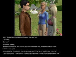“ You? You are distinctly different from the last time I saw you.” “ I got older.” “ So I see.” “ Who is this Stanley?” “ A pixie according to her, who said she was trying to help me. I don’t think I ever got your name.” “ I don’t have one yet.” Cat looked at her incredulously, “You don’t have a name? What parent doesn’t name their child.” “ I don’t have parents. I’m a pixie. We come into being whenever a small child laughs for the first time.” 