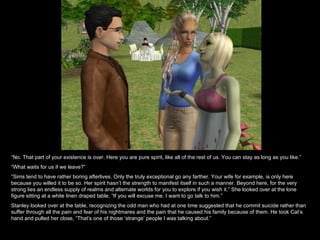 “ No. That part of your existence is over. Here you are pure spirit, like all of the rest of us. You can stay as long as you like.” “ What waits for us if we leave?” “ Sims tend to have rather boring afterlives. Only the truly exceptional go any farther. Your wife for example, is only here because you willed it to be so. Her spirit hasn’t the strength to manifest itself in such a manner. Beyond here, for the very strong lies an endless supply of realms and alternate worlds for you to explore if you wish it.” She looked over at the lone figure sitting at a white linen draped table, “If you will excuse me. I want to go talk to him.” Stanley looked over at the table, recognizing the odd man who had at one time suggested that he commit suicide rather than suffer through all the pain and fear of his nightmares and the pain that he caused his family because of them. He took Cat’s hand and pulled her close, “That’s one of those ‘strange’ people I was talking about.” 