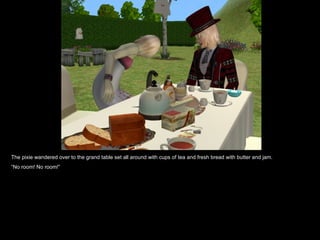 The pixie wandered over to the grand table set all around with cups of tea and fresh bread with butter and jam. “ No room! No room!” 