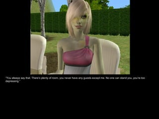 “ You always say that. There’s plenty of room, you never have any guests except me. No one can stand you, you’re too depressing.” 