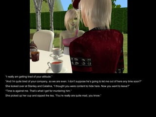“ I really am getting tired of your attitude.” “ And I’m quite tired of your company, so we are even. I don’t suppose he’s going to let me out of here any time soon?” She looked over at Stanley and Catalina, “I thought you were content to hide here. Now you want to leave?” “ Time is against me. That’s what I get for murdering him.” She picked up her cup and sipped the tea, “You’re really are quite mad, you know.” 