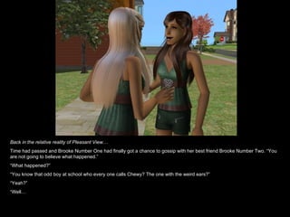 Back in the relative reality of Pleasant View… Time had passed and Brooke Number One had finally got a chance to gossip with her best friend Brooke Number Two. “You are not going to believe what happened.” “ What happened?” “ You know that odd boy at school who every one calls Chewy? The one with the weird ears?” “ Yeah?” “ Well… 