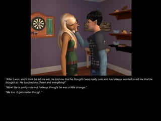 “ After I won, and I think he let me win, he told me that he thought I was really cute and had always wanted to tell me that he thought so. He touched my cheek and everything!” “ Wow! He is pretty cute but I always thought he was a little strange.” “ Me too. It gets better though.” 