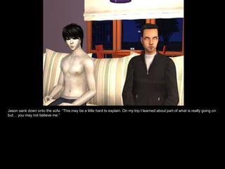 Jason sank down onto the sofa. “This may be a little hard to explain. On my trip I learned about part of what is really going on but… you may not believe me.” 