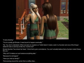 “ It was amazing.” “ You’re a pretty girl Brooke. It was bound to happen eventually.” “ No. You don’t understand. When we were on vacation on Twikki Island I made a wish in a fountain and one of the things I asked for was a cute boy to like me. It came true!” Brooke Number Two shook her head, “I think that’s just a coincidence. You can’t actually believe that a fountain made Chewy like you.” “ Why not? It makes as much sense as anything else.” “ Because it’s not logical.” “ Have you met my family?” That evening around the corner from a coffee shop… 