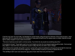 G led the way down the short alley, the flashlight he carried barely cutting through the darkness of the poorly lit space. Jason kept pace with him using the sound of his footsteps to help guide himself since his opaque eyes no longer collected enough light to safely navigate in such a dark environment. “ This kind of darkness lends itself to criminal activity. You’d think the city would do something about this.” G chuckled to himself, “These lights used to be much brighter but then the city stopped replacing all the bulbs. ‘Cost savings’ they called it. I had more than one patrolman injured in alleys like this one when I was in charge.” Jason slide his foot carefully along after it came in contact with a piece of cardboard on the ground and he felt G’s hand rest on his forearm to guide him around the soggy box. “Surely the Mayor would put a priority on places like this.” “ The old Mayor didn’t care much about the ugly parts of town other than to try and hide them.” 