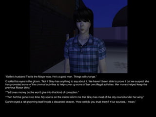 “ Kellie’s husband Ted is the Mayor now. He’s a good man. Things will change.” G rolled his eyes in the gloom, “Not if Gray has anything to say about it. We haven’t been able to prove it but we suspect she has promoted some of the criminal activities to help cover up some of her own illegal activities. Her money helped keep the previous Mayor blind.” “ Ted loves money but he won’t give into that kind of corruption.” “ Then he’ll be gone in no time. My source on the inside inform me that Gray has most of the city council under her wing.” Darwin eyed a rat grooming itself inside a discarded drawer, “How well do you trust them? Your sources, I mean.” 