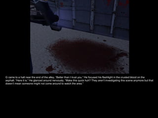 G came to a halt near the end of the alley, “Better than I trust you.” He focused his flashlight in the crusted blood on the asphalt. “Here it is.” He glanced around nervously, “Make this quick huh? They aren’t investigating this scene anymore but that doesn’t mean someone might not come around to watch the area.” 