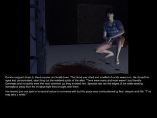 Darwin stepped closer to the dumpster and knelt down. The blood was dried and smelled of sickly sweet iron. He closed his eyes and concentrated, searching out the resident spirits of the alley. There were many and most weren’t too friendly. Darkness and rot spirits were the most common but they avoided him. Spectral rats ran the edges of the walls seeking someplace away from the invasive light they brought with them.  He needed just one spirit of a neutral nature to converse with but this place was overburdened by fear, despair and filth. “This may take a while.” 