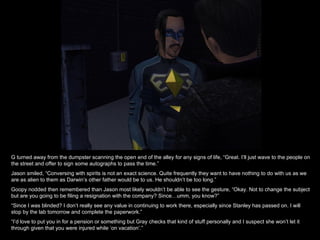 G turned away from the dumpster scanning the open end of the alley for any signs of life, “Great. I’ll just wave to the people on the street and offer to sign some autographs to pass the time.” Jason smiled, “Conversing with spirits is not an exact science. Quite frequently they want to have nothing to do with us as we are as alien to them as Darwin’s other father would be to us. He shouldn’t be too long.” Goopy nodded then remembered than Jason most likely wouldn’t be able to see the gesture, “Okay. Not to change the subject but are you going to be filing a resignation with the company? Since…umm, you know?” “ Since I was blinded? I don’t really see any value in continuing to work there, especially since Stanley has passed on. I will stop by the lab tomorrow and complete the paperwork.” “ I’d love to put you in for a pension or something but Gray checks that kind of stuff personally and I suspect she won’t let it through given that you were injured while ‘on vacation’.” 