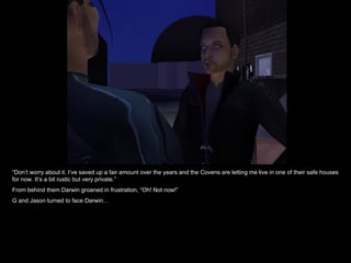 “ Don’t worry about it. I’ve saved up a fair amount over the years and the Covens are letting me live in one of their safe houses for now. It’s a bit rustic but very private.” From behind them Darwin groaned in frustration, “Oh! Not now!” G and Jason turned to face Darwin… 